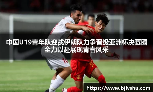 中国U19青年队迎战伊朗队力争晋级亚洲杯决赛圈全力以赴展现青春风采